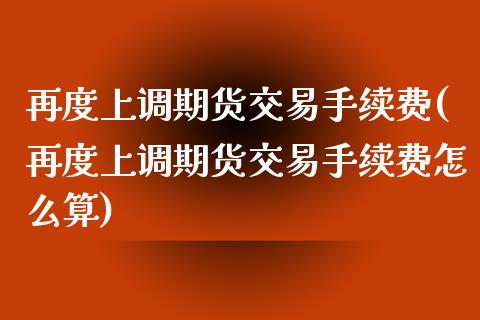 再度上调期货交易手续费(再度上调期货交易手续费怎么算)