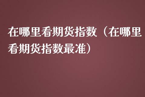 在哪里看期货指数（在哪里看期货指数最准）