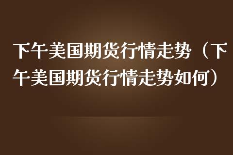 下午美国期货行情走势（下午美国期货行情走势如何）