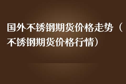 国外不锈钢期货价格走势（不锈钢期货价格行情）