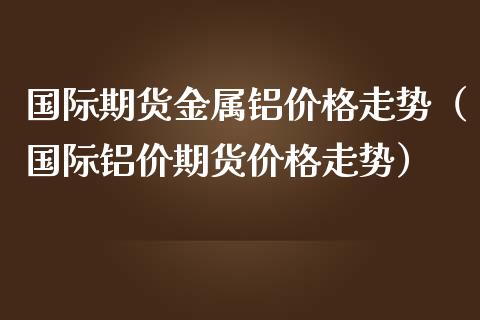 国际期货金属铝价格走势（国际铝价期货价格走势）
