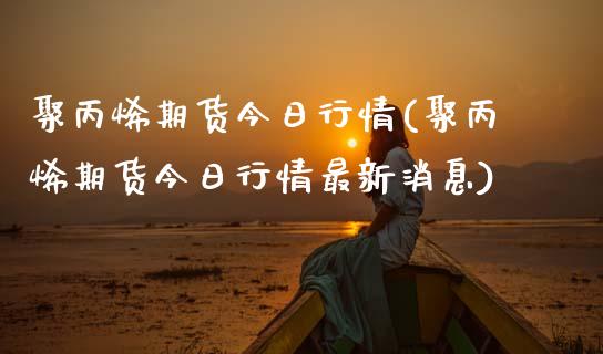 聚丙烯期货今日行情(聚丙烯期货今日行情最新消息)