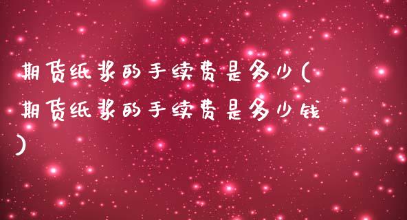 期货纸浆的手续费是多少(期货纸浆的手续费是多少钱)
