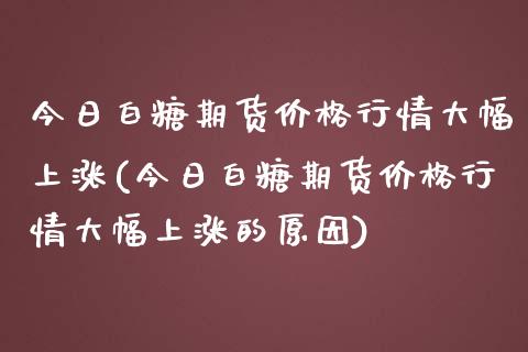 今日白糖期货价格行情大幅上涨(今日白糖期货价格行情大幅上涨的原因)