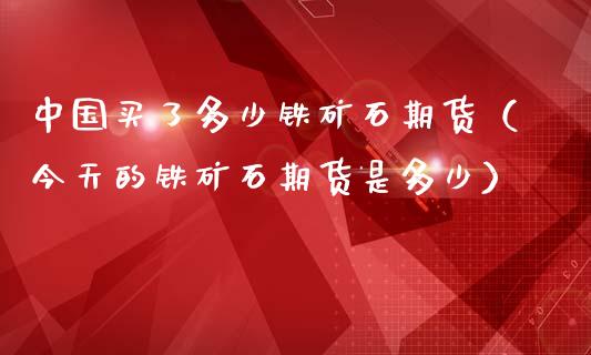 中国买了多少铁矿石期货（今天的铁矿石期货是多少）