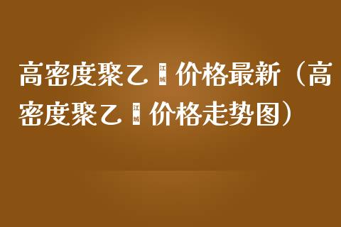 高密度聚乙烯价格最新（高密度聚乙烯价格走势图）