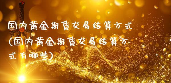 国内黄金期货交易结算方式(国内黄金期货交易结算方式有哪些)