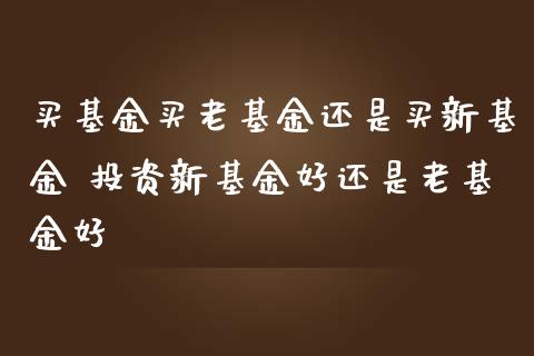 买基金买老基金还是买新基金 投资新基金好还是老基金好
