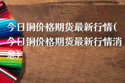 今日铜价格期货最新行情(今日铜价格期货最新行情消息)