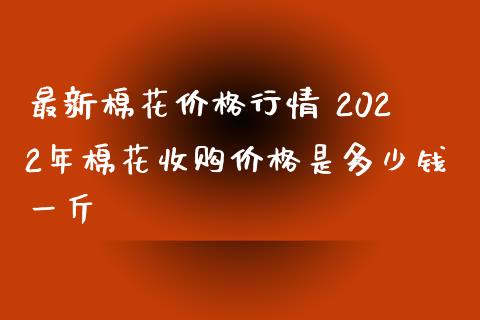 最新棉花价格行情 2022年棉花收购价格是多少钱一斤