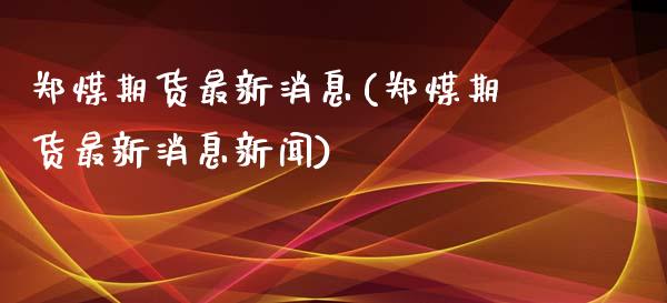 郑煤期货最新消息(郑煤期货最新消息新闻)