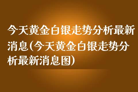 今天黄金白银走势分析最新消息(今天黄金白银走势分析最新消息图)