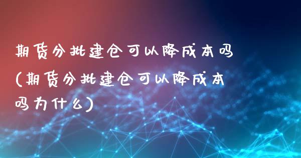 期货分批建仓可以降成本吗(期货分批建仓可以降成本吗为什么)