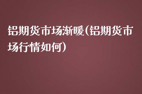 铝期货市场渐暖(铝期货市场行情如何)