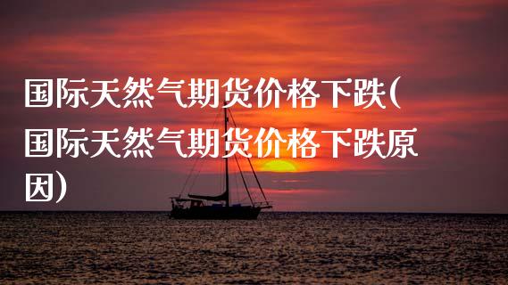 国际天然气期货价格下跌(国际天然气期货价格下跌原因)