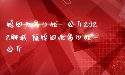 镍回收多少钱一公斤2022聊城 废镍回收多少钱一公斤