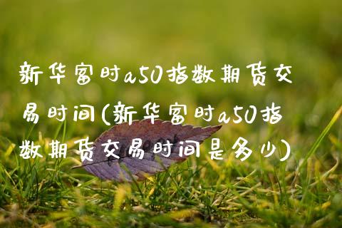 新华富时a50指数期货交易时间(新华富时a50指数期货交易时间是多少)