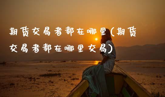 期货交易者都在哪里(期货交易者都在哪里交易)
