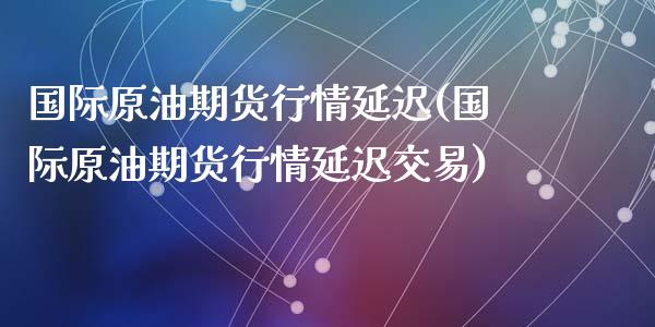 国际原油期货行情延迟(国际原油期货行情延迟交易)