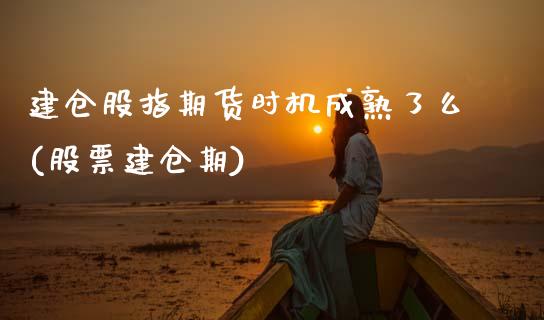 建仓股指期货时机成熟了么(股票建仓期)
