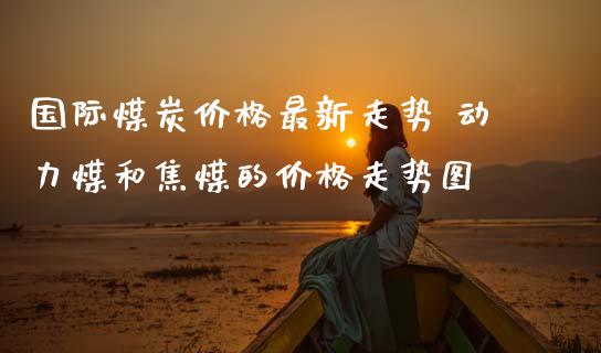 国际煤炭价格最新走势 动力煤和焦煤的价格走势图