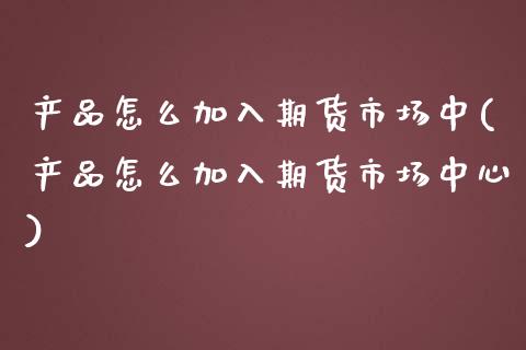 产品怎么加入期货市场中(产品怎么加入期货市场中心)