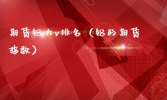 期货铝大v排名（铝的期货指数）