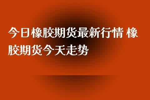 今日橡胶期货最新行情 橡胶期货今天走势