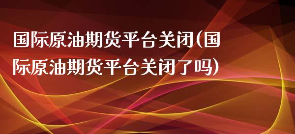 国际原油期货平台关闭(国际原油期货平台关闭了吗)