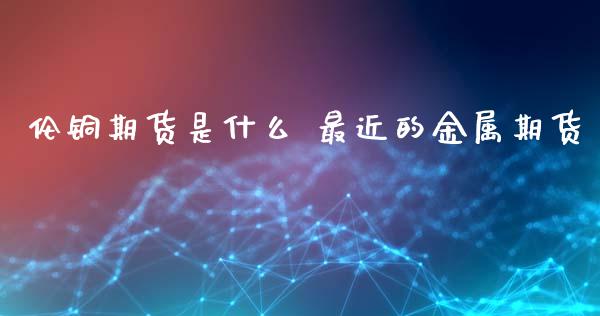 伦铜期货是什么 最近的金属期货