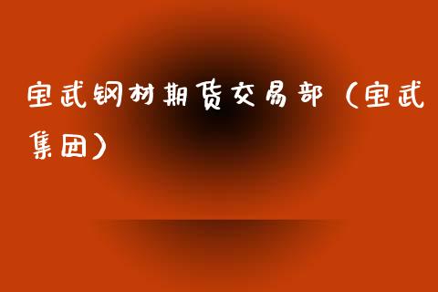 宝武钢材期货交易部（宝武集团）