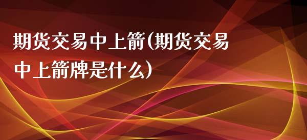 期货交易中上箭(期货交易中上箭牌是什么)