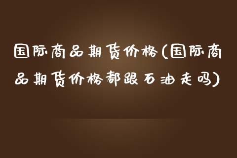 国际商品期货价格(国际商品期货价格都跟石油走吗)