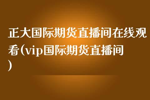 正大国际期货直播间在线观看(vip国际期货直播间)