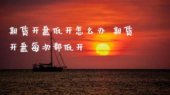期货开盘低开怎么办 期货开盘每次都低开