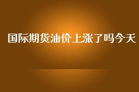 国际期货油价上涨了吗今天