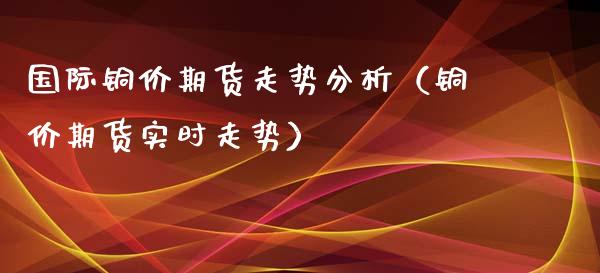 国际铜价期货走势分析（铜价期货实时走势）