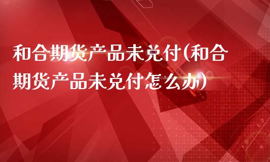 和合期货产品未兑付(和合期货产品未兑付怎么办)