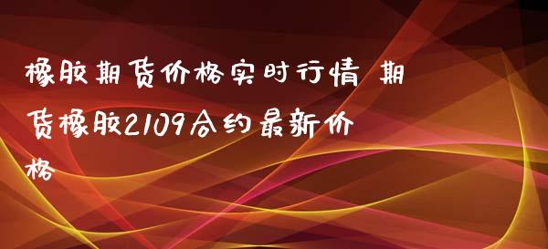 橡胶期货价格实时行情 期货橡胶2109合约最新价格
