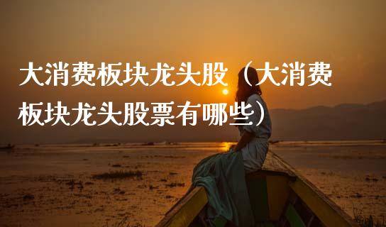 大消费板块龙头股（大消费板块龙头股票有哪些）