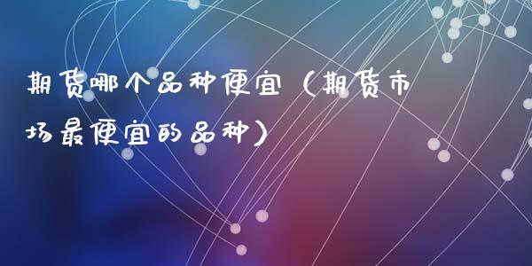 期货哪个品种便宜（期货市场最便宜的品种）