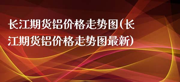 长江期货铝价格走势图(长江期货铝价格走势图最新)