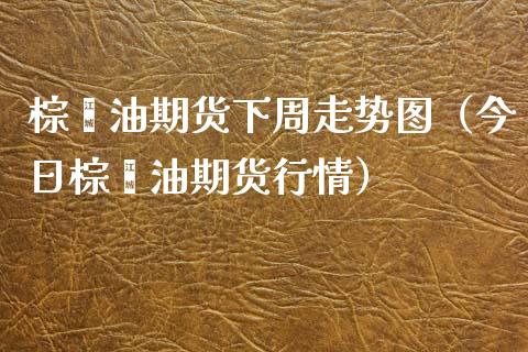 棕榈油期货下周走势图（今日棕榈油期货行情）