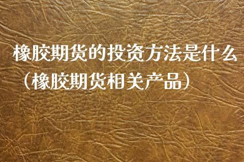 橡胶期货的投资方法是什么（橡胶期货相关产品）