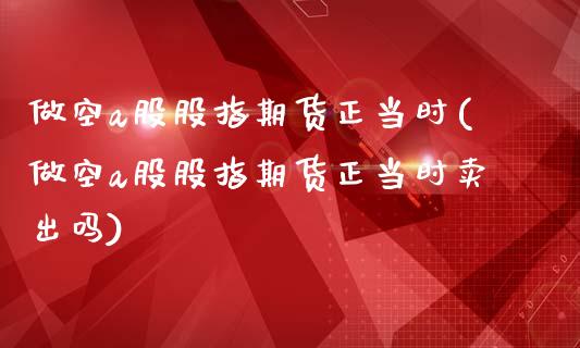 做空a股股指期货正当时(做空a股股指期货正当时卖出吗)