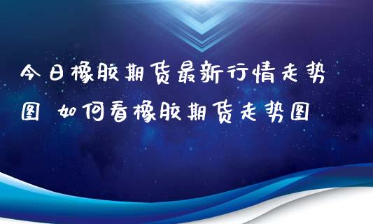 今日橡胶期货最新行情走势图 如何看橡胶期货走势图