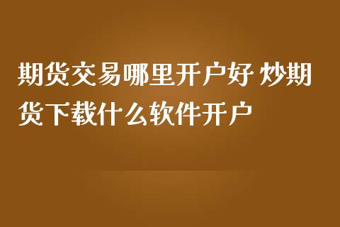 期货交易哪里开户好 炒期货下载什么软件开户