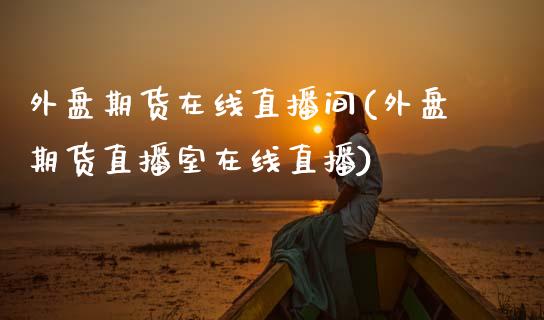 外盘期货在线直播间(外盘期货直播室在线直播)