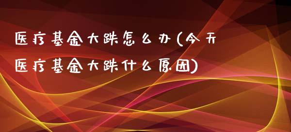 医疗基金大跌怎么办(今天医疗基金大跌什么原因)
