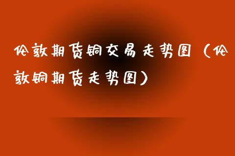 伦敦期货铜交易走势图（伦敦铜期货走势图）